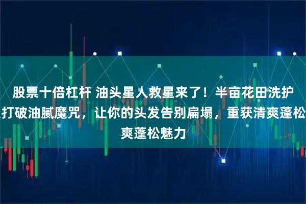 股票十倍杠杆 油头星人救星来了！半亩花田洗护套装打破油腻魔咒，让你的头发告别扁塌，重获清爽蓬松魅力