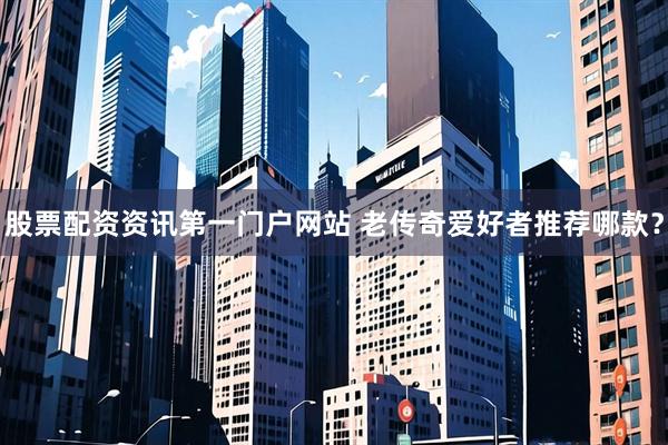 股票配资资讯第一门户网站 老传奇爱好者推荐哪款？