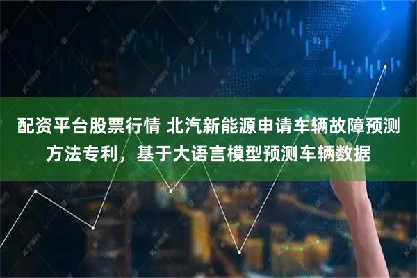 配资平台股票行情 北汽新能源申请车辆故障预测方法专利，基于大语言模型预测车辆数据