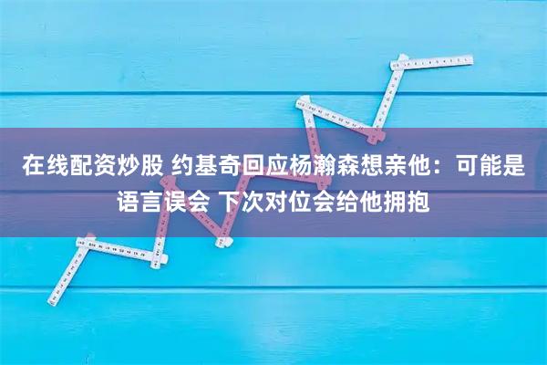 在线配资炒股 约基奇回应杨瀚森想亲他：可能是语言误会 下次对位会给他拥抱