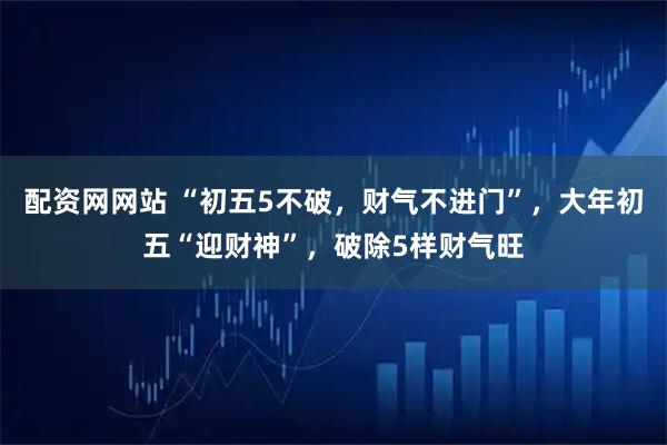 配资网网站 “初五5不破，财气不进门”，大年初五“迎财神”，破除5样财气旺