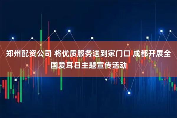 郑州配资公司 将优质服务送到家门口 成都开展全国爱耳日主题宣传活动