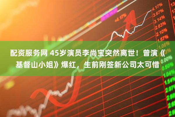 配资服务网 45岁演员李尚宝突然离世！曾演《基督山小姐》爆红，生前刚签新公司太可惜