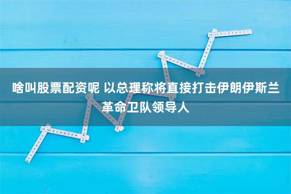 啥叫股票配资呢 以总理称将直接打击伊朗伊斯兰革命卫队领导人